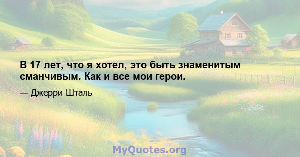 В 17 лет, что я хотел, это быть знаменитым сманчивым. Как и все мои герои.