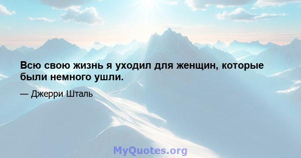 Всю свою жизнь я уходил для женщин, которые были немного ушли.