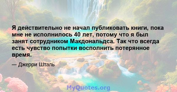 Я действительно не начал публиковать книги, пока мне не исполнилось 40 лет, потому что я был занят сотрудником Макдональдса. Так что всегда есть чувство попытки восполнить потерянное время.