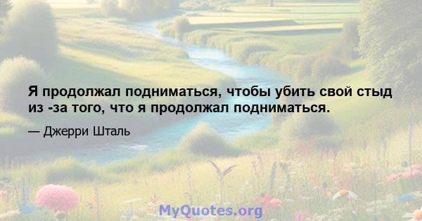 Я продолжал подниматься, чтобы убить свой стыд из -за того, что я продолжал подниматься.