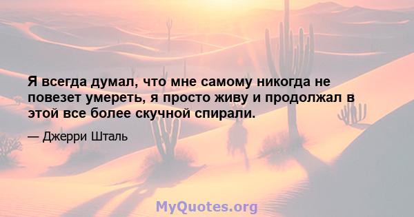 Я всегда думал, что мне самому никогда не повезет умереть, я просто живу и продолжал в этой все более скучной спирали.