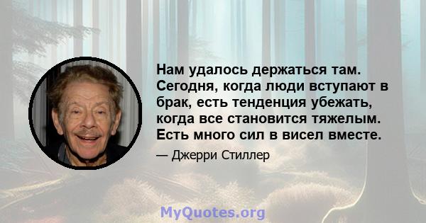 Нам удалось держаться там. Сегодня, когда люди вступают в брак, есть тенденция убежать, когда все становится тяжелым. Есть много сил в висел вместе.