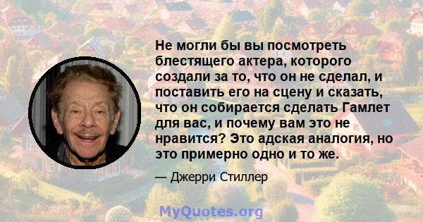 Не могли бы вы посмотреть блестящего актера, которого создали за то, что он не сделал, и поставить его на сцену и сказать, что он собирается сделать Гамлет для вас, и почему вам это не нравится? Это адская аналогия, но