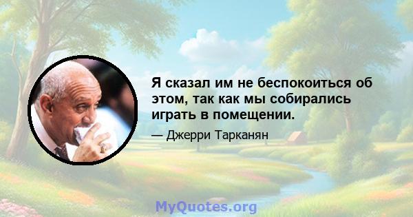 Я сказал им не беспокоиться об этом, так как мы собирались играть в помещении.