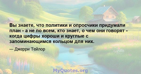 Вы знаете, что политики и опросчики придумали план - а не по всем, кто знает, о чем они говорят - когда цифры хороши и круглые с запоминающимся кольцом для них.