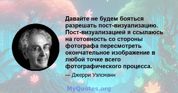 Давайте не будем бояться разрешать пост-визуализацию. Пост-визуализацией я ссылаюсь на готовность со стороны фотографа пересмотреть окончательное изображение в любой точке всего фотографического процесса.