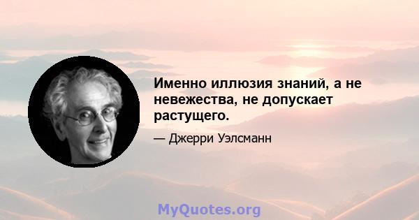 Именно иллюзия знаний, а не невежества, не допускает растущего.