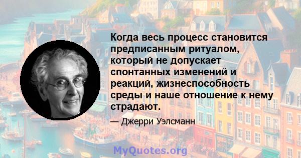 Когда весь процесс становится предписанным ритуалом, который не допускает спонтанных изменений и реакций, жизнеспособность среды и наше отношение к нему страдают.