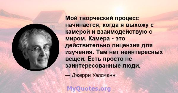 Мой творческий процесс начинается, когда я выхожу с камерой и взаимодействую с миром. Камера - это действительно лицензия для изучения. Там нет неинтересных вещей. Есть просто не заинтересованные люди.