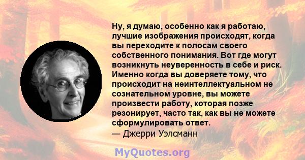 Ну, я думаю, особенно как я работаю, лучшие изображения происходят, когда вы переходите к полосам своего собственного понимания. Вот где могут возникнуть неуверенность в себе и риск. Именно когда вы доверяете тому, что