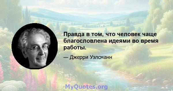 Правда в том, что человек чаще благословлена ​​идеями во время работы.