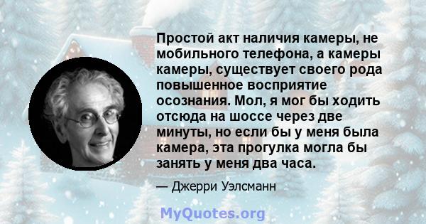 Простой акт наличия камеры, не мобильного телефона, а камеры камеры, существует своего рода повышенное восприятие осознания. Мол, я мог бы ходить отсюда на шоссе через две минуты, но если бы у меня была камера, эта