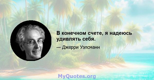 В конечном счете, я надеюсь удивлять себя.