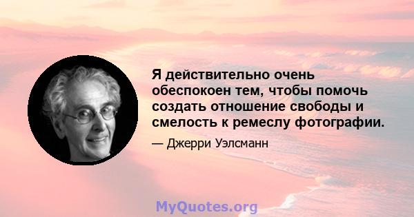 Я действительно очень обеспокоен тем, чтобы помочь создать отношение свободы и смелость к ремеслу фотографии.