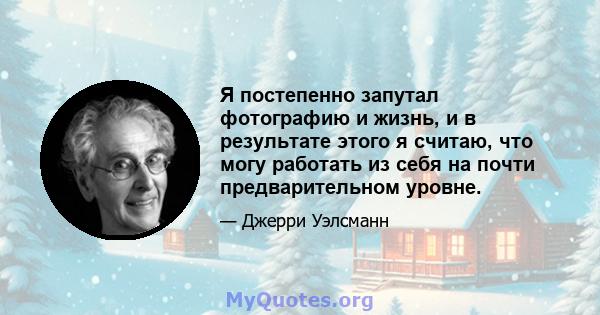 Я постепенно запутал фотографию и жизнь, и в результате этого я считаю, что могу работать из себя на почти предварительном уровне.