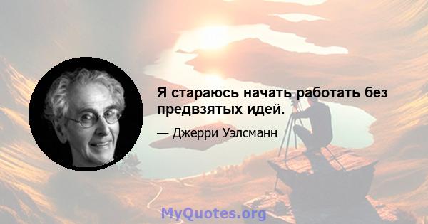 Я стараюсь начать работать без предвзятых идей.