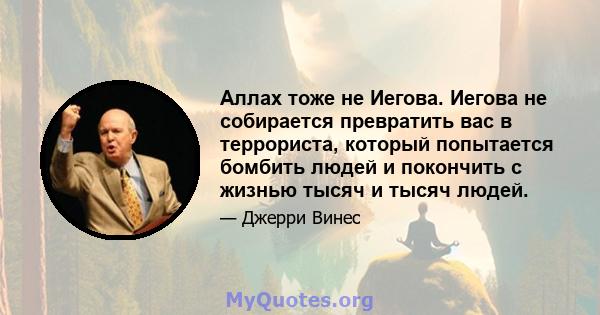 Аллах тоже не Иегова. Иегова не собирается превратить вас в террориста, который попытается бомбить людей и покончить с жизнью тысяч и тысяч людей.