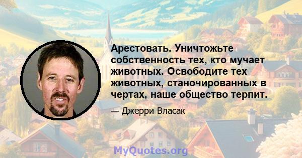 Арестовать. Уничтожьте собственность тех, кто мучает животных. Освободите тех животных, станочированных в чертах, наше общество терпит.