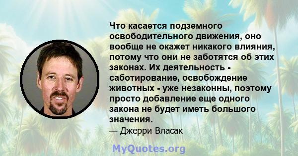 Что касается подземного освободительного движения, оно вообще не окажет никакого влияния, потому что они не заботятся об этих законах. Их деятельность - саботирование, освобождение животных - уже незаконны, поэтому