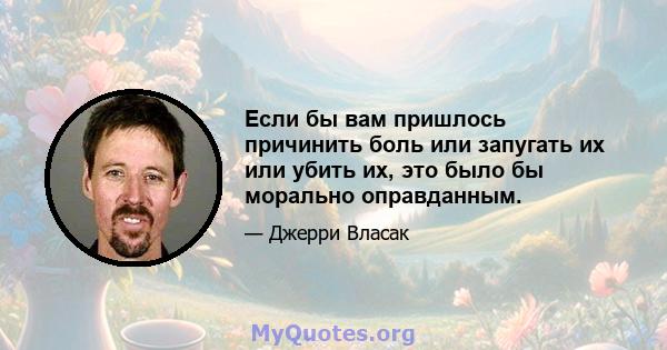 Если бы вам пришлось причинить боль или запугать их или убить их, это было бы морально оправданным.