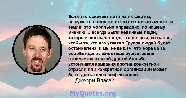 Если это означает идти на их фермы, выпускать своих животных и сжигать место на земле, это морально оправдано, по нашему мнению ... всегда были невинные люди, которые пострадали где -то по пути, но важно, чтобы те, кто