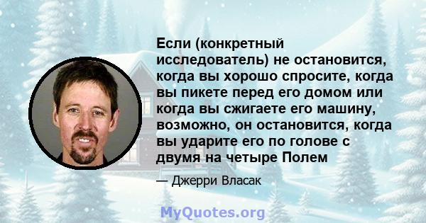 Если (конкретный исследователь) не остановится, когда вы хорошо спросите, когда вы пикете перед его домом или когда вы сжигаете его машину, возможно, он остановится, когда вы ударите его по голове с двумя на четыре Полем