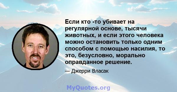 Если кто -то убивает на регулярной основе, тысячи животных, и если этого человека можно остановить только одним способом с помощью насилия, то это, безусловно, морально оправданное решение.