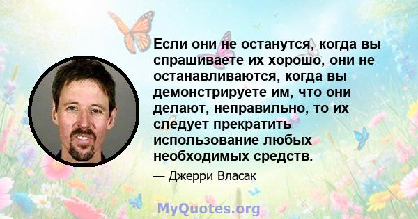 Если они не останутся, когда вы спрашиваете их хорошо, они не останавливаются, когда вы демонстрируете им, что они делают, неправильно, то их следует прекратить использование любых необходимых средств.