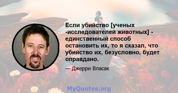 Если убийство [ученых -исследователей животных] - единственный способ остановить их, то я сказал, что убийство их, безусловно, будет оправдано.