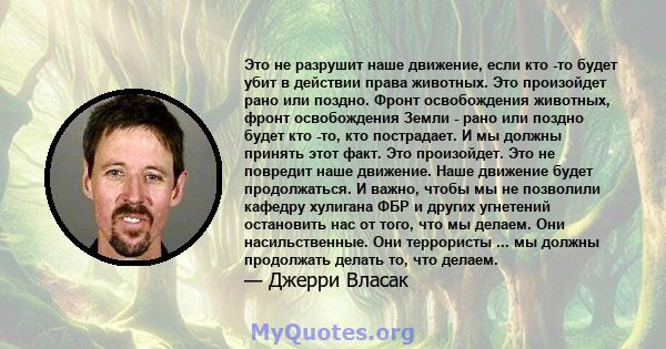 Это не разрушит наше движение, если кто -то будет убит в действии права животных. Это произойдет рано или поздно. Фронт освобождения животных, фронт освобождения Земли - рано или поздно будет кто -то, кто пострадает. И