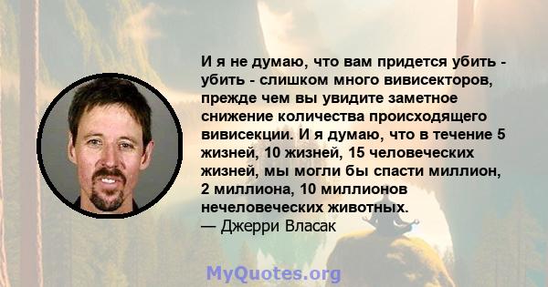 И я не думаю, что вам придется убить - убить - слишком много вивисекторов, прежде чем вы увидите заметное снижение количества происходящего вивисекции. И я думаю, что в течение 5 жизней, 10 жизней, 15 человеческих