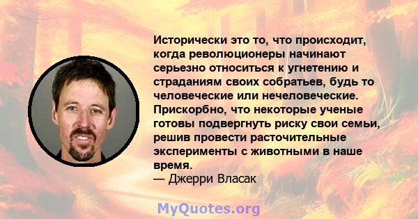 Исторически это то, что происходит, когда революционеры начинают серьезно относиться к угнетению и страданиям своих собратьев, будь то человеческие или нечеловеческие. Прискорбно, что некоторые ученые готовы подвергнуть 