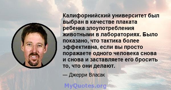 Калифорнийский университет был выбран в качестве плаката ребенка злоупотребления животными в лабораториях. Было показано, что тактика более эффективна, если вы просто поражаете одного человека снова и снова и