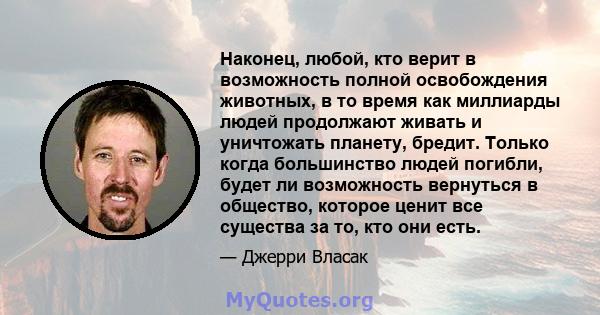 Наконец, любой, кто верит в возможность полной освобождения животных, в то время как миллиарды людей продолжают живать и уничтожать планету, бредит. Только когда большинство людей погибли, будет ли возможность вернуться 