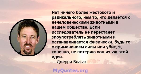 Нет ничего более жестокого и радикального, чем то, что делается с нечеловеческими животными в нашем обществе. Если исследователь не перестанет злоупотреблять животными и останавливается физически, будь то с применением