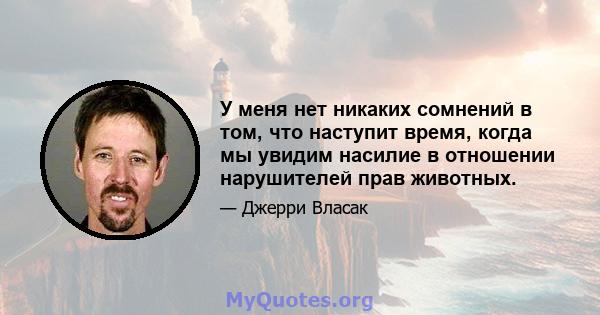 У меня нет никаких сомнений в том, что наступит время, когда мы увидим насилие в отношении нарушителей прав животных.