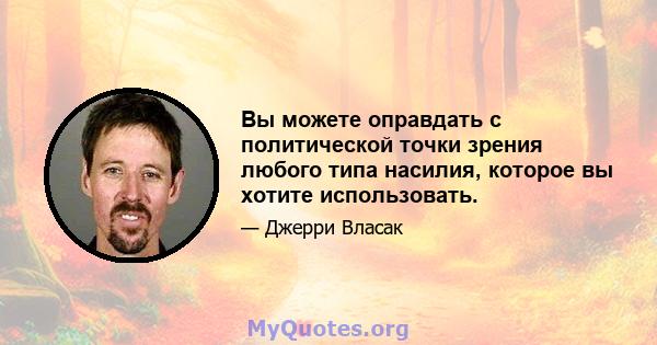 Вы можете оправдать с политической точки зрения любого типа насилия, которое вы хотите использовать.