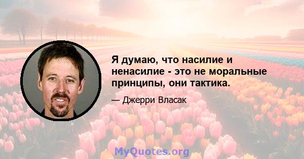 Я думаю, что насилие и ненасилие - это не моральные принципы, они тактика.