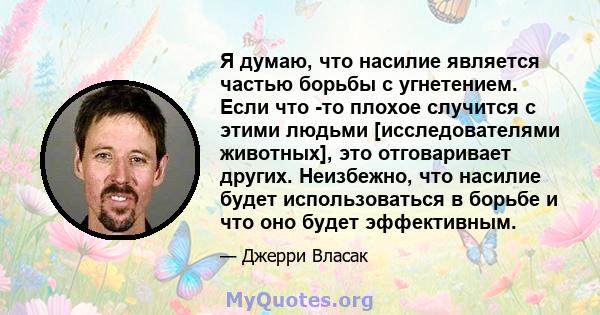 Я думаю, что насилие является частью борьбы с угнетением. Если что -то плохое случится с этими людьми [исследователями животных], это отговаривает других. Неизбежно, что насилие будет использоваться в борьбе и что оно