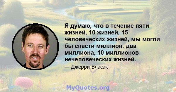 Я думаю, что в течение пяти жизней, 10 жизней, 15 человеческих жизней, мы могли бы спасти миллион, два миллиона, 10 миллионов нечеловеческих жизней.