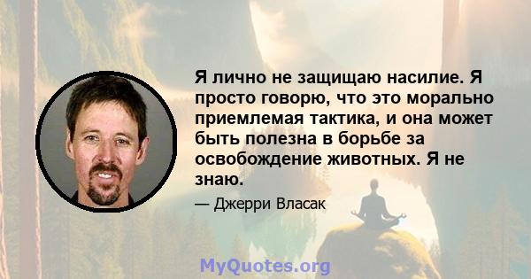 Я лично не защищаю насилие. Я просто говорю, что это морально приемлемая тактика, и она может быть полезна в борьбе за освобождение животных. Я не знаю.