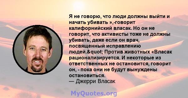 Я не говорю, что люди должны выйти и начать убивать »,-говорит калифорнийский власак. Но он не говорит, что активисты тоже не должны убивать, даже если он врач, посвященный исправлению людей." Против животных