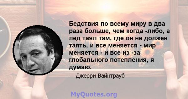 Бедствия по всему миру в два раза больше, чем когда -либо, а лед таял там, где он не должен таять, и все меняется - мир меняется - и все из -за глобального потепления, я думаю.