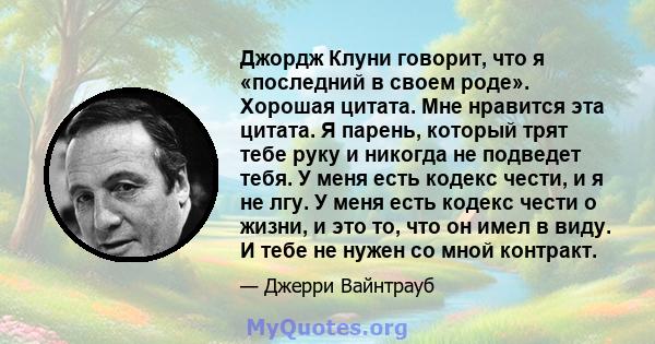 Джордж Клуни говорит, что я «последний в своем роде». Хорошая цитата. Мне нравится эта цитата. Я парень, который трят тебе руку и никогда не подведет тебя. У меня есть кодекс чести, и я не лгу. У меня есть кодекс чести