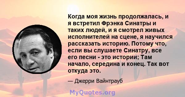 Когда моя жизнь продолжалась, и я встретил Фрэнка Синатры и таких людей, и я смотрел живых исполнителей на сцене, я научился рассказать историю. Потому что, если вы слушаете Синатру, все его песни - это истории; Там