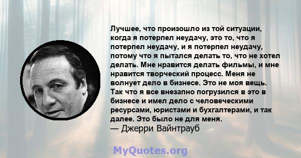 Лучшее, что произошло из той ситуации, когда я потерпел неудачу, это то, что я потерпел неудачу, и я потерпел неудачу, потому что я пытался делать то, что не хотел делать. Мне нравится делать фильмы, и мне нравится