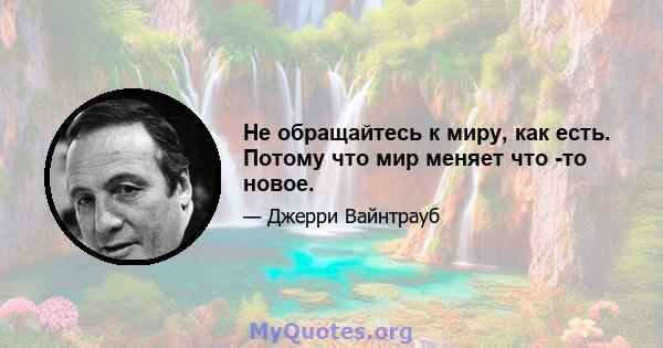 Не обращайтесь к миру, как есть. Потому что мир меняет что -то новое.