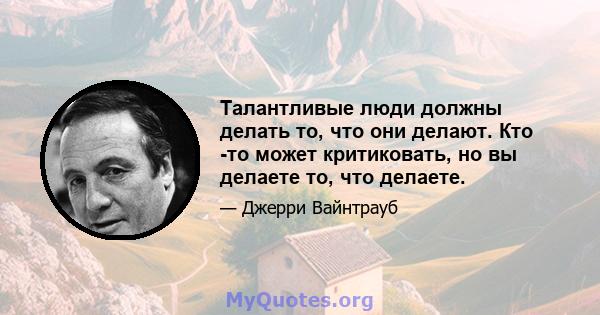 Талантливые люди должны делать то, что они делают. Кто -то может критиковать, но вы делаете то, что делаете.