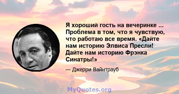 Я хороший гость на вечеринке ... Проблема в том, что я чувствую, что работаю все время. «Дайте нам историю Элвиса Пресли! Дайте нам историю Фрэнка Синатры!»