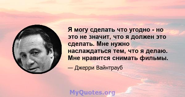 Я могу сделать что угодно - но это не значит, что я должен это сделать. Мне нужно наслаждаться тем, что я делаю. Мне нравится снимать фильмы.